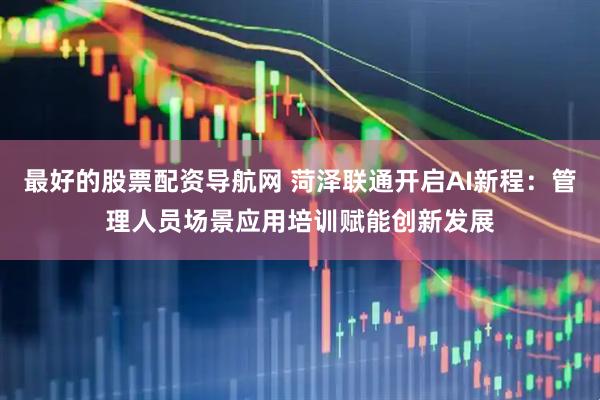 最好的股票配资导航网 菏泽联通开启AI新程：管理人员场景应用培训赋能创新发展