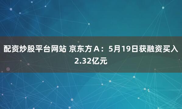 配资炒股平台网站 京东方Ａ：5月19日获融资买入2.32亿元