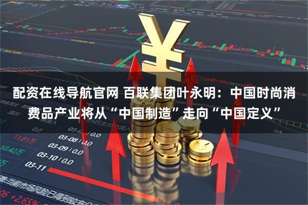 配资在线导航官网 百联集团叶永明：中国时尚消费品产业将从“中国制造”走向“中国定义”