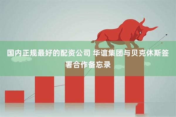 国内正规最好的配资公司 华谊集团与贝克休斯签署合作备忘录