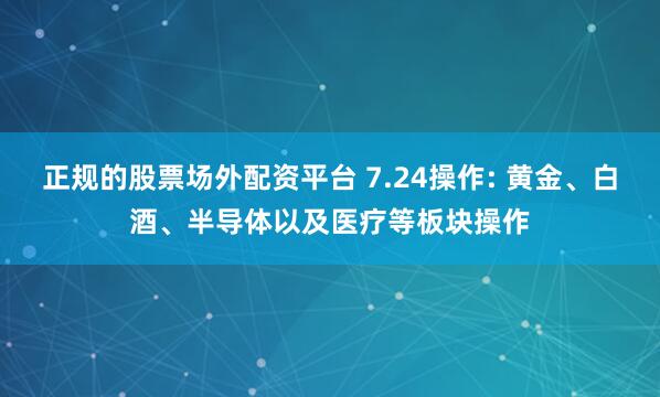 正规的股票场外配资平台 7.24操作: 黄金、白酒、半导体以及医疗等板块操作