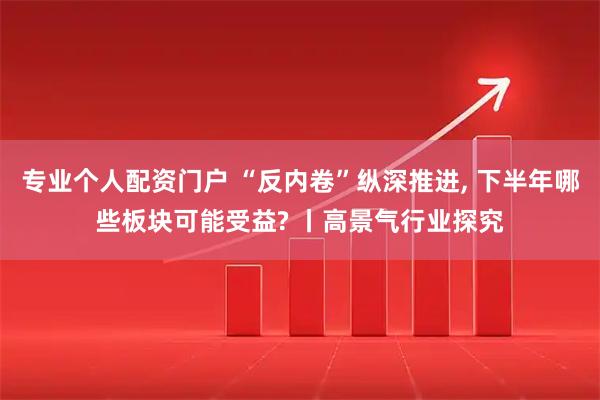 专业个人配资门户 “反内卷”纵深推进, 下半年哪些板块可能受益? 丨高景气行业探究
