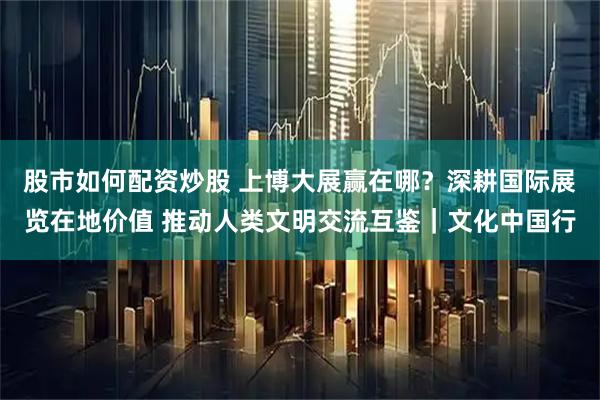 股市如何配资炒股 上博大展赢在哪？深耕国际展览在地价值 推动人类文明交流互鉴｜文化中国行