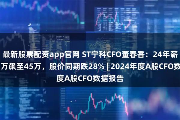 最新股票配资app官网 ST宁科CFO董春香：24年薪酬从12万飙至45万，股价同期跌28% | 2024年度A股CFO数据报告