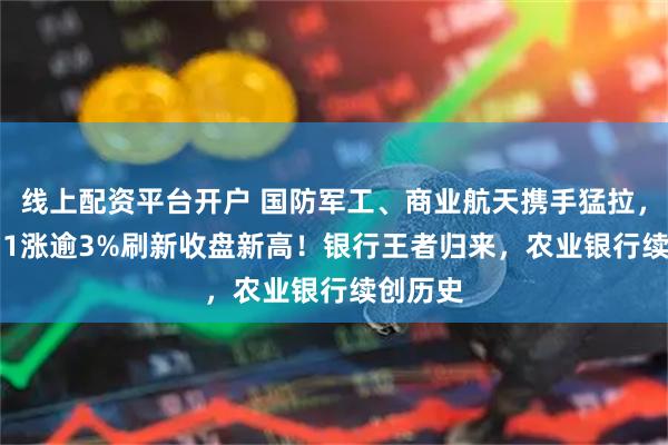 线上配资平台开户 国防军工、商业航天携手猛拉，159231涨逾3%刷新收盘新高！银行王者归来，农业银行续创历史
