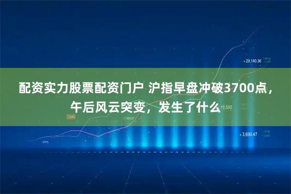 配资实力股票配资门户 沪指早盘冲破3700点，午后风云突变，发生了什么