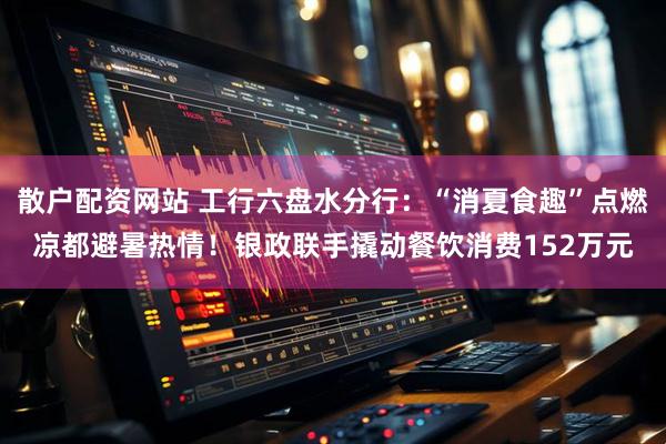 散户配资网站 工行六盘水分行：“消夏食趣”点燃凉都避暑热情！银政联手撬动餐饮消费152万元