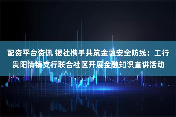 配资平台资讯 银社携手共筑金融安全防线：工行贵阳清镇支行联合社区开展金融知识宣讲活动