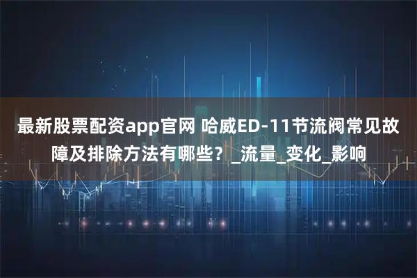 最新股票配资app官网 哈威ED-11节流阀常见故障及排除方法有哪些？_流量_变化_影响