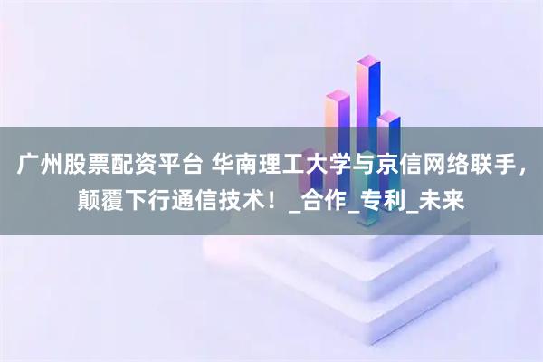 广州股票配资平台 华南理工大学与京信网络联手，颠覆下行通信技术！_合作_专利_未来