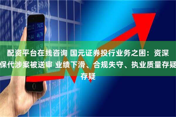 配资平台在线咨询 国元证券投行业务之困：资深保代涉案被送审 业绩下滑、合规失守、执业质量存疑