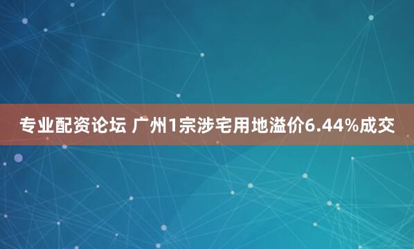 专业配资论坛 广州1宗涉宅用地溢价6.44%成交